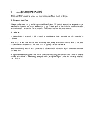 8 ALL ABOUT DIGITAL CAMERAS
Think 512MB if you are a junkie and takes pictures of just about anything.
6. Computer Interface
Always make sure that it really is compatible with your PC, laptop, palmtop or whatever your
local picture printer software packages are, you do not wish to go playing around the whole
state or country searching for a computer that is appropriate for your camera.
7. Physical
If you happen to be going to get bringing it everywhere, select a handy and portable digital
camera.
This way, it will not always feel as heavy and bulky as those cameras which you see
professional photographers are invariably dragging on their own neck.
These are simply 7 basic stuff you have to look for in an electronic digital camera whenever
you buy one.
A digital camera is so great that it can be rapidly replacing all conventional cameras on the
market with all of its technology and portability, truly the digital camera is the way forward
for cameras.
 
