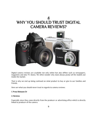 4
WHY YOU SHOULD TRUST DIGITAL
CAMERA REVIEWS?
Digital camera reviews are available not only online but also offline such as newspapers,
magazines and also TV shows. We often wonder why most always praise all the models out
inside the market.
That is why we end up being confused on what product to buy or give to our families and
friends.
Here are what you should never trust in regards to camera reviews:
1. Press Releases Or
2. Reviews
Especially since they come directly from the producer or advertising office which is directly
linked to producer of the camera.
9
 