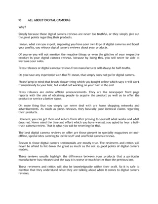 10 ALL ABOUT DIGITAL CAMERAS
Why?
Simply because those digital camera reviews are never too truthful, or they simply give out
the great points regarding their products.
I mean, what can you expect, supposing you have your own type of digital cameras and boost
your profits, you release digital camera reviews about your products.
Of course you will not mention the negative things or even the glitches of your respective
product in your digital camera reviews, because by doing this, you will never be able to
increase your sales.
Press releases or digital camera reviews from manufacturer will always be half-truths.
Do you have any experience with that?! I mean, that simply does not go for digital camera.
Please keep in mind that brush-blower thing which you bought online which says it will work
tremendously to your hair, but ended not working on your hair in the end.
Press releases are online official announcements. They are like newspaper front page
reports with the aim of obtaining people to acquire the product as well as to offer the
product or service a better name.
On more thing that you simply can never deal with are home shopping networks and
advertisements. As much as press releases, they basically pose identical claims regarding
their products.
However, you can get them and return them after proving to yourself what works and what
does not. Never mind the time and effort which you have wasted, you opted to hear a half-
truth camera review. That is what you will be receiving for that.
The best digital camera reviews on offer are those present in specialty magazines on-and-
offline, special sites catering to techie stuff and unofficial camera reviews.
Reason is those digital camera testimonials are mostly true. The reviewers and critics will
never be afraid to list down the great as much as the not so good points of digital camera
models.
These reviews usually highlight the difference between your products that a particular
manufacturer has released and the way it is worse or much better than the previous one.
These reviewers and critics will also be knowledgeable within their craft. So it is safe to
mention that they understand what they are talking about when it comes to digital camera
reviews.
 