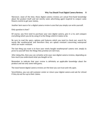Why You Should Trust Digital Camera Reviews 11
Moreover, most of the time, these digital camera reviews are actual first-hand knowledge
about the product itself and not merely some advertising agent inspired to conjure some
flowery words to get your money.
Another best source for a digital camera review is one that you simply can write yourself.
Only question is how?
Of course, you first need to purchase your own digital camera, give it a try and compare
everything which you do by using it to the things which it claims to be.
Be sure to read the specs, options and features which you need to check out, search for
words like weatherproof and therefore they are splash resistant concerning waterproof
which are water resistant.
The last thing you want is to have your newly bought weatherproof camera wet, simply to
prove to yourself how the things they promise are not true).
After doing this, then you can certainly write your own digital camera reviews, depending on
how much you understand what you bought so far.
Remember to indicate that your review is definitely an applicable knowledge about the
product and not only some wild guess.
The most honest digital camera reviews are the best you can trust and rely upon.
Nevertheless, you can call customer center or return your digital camera and ask for refund
if they do not live up to their claims.
 