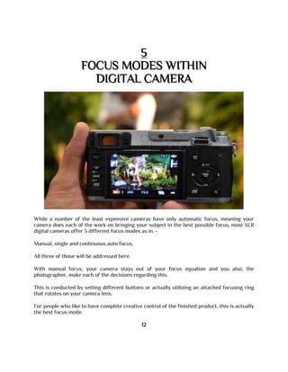 5
FOCUS MODES WITHIN
DIGITAL CAMERA
While a number of the least expensive cameras have only automatic focus, meaning your
camera does each of the work on bringing your subject in the best possible focus, most SLR
digital cameras offer 3 different focus modes as in –
Manual, single and continuous auto focus.
All three of those will be addressed here.
With manual focus, your camera stays out of your focus equation and you also, the
photographer, make each of the decisions regarding this.
This is conducted by setting different buttons or actually utilizing an attached focusing ring
that rotates on your camera lens.
For people who like to have complete creative control of the finished product, this is actually
the best focus mode.
12
 