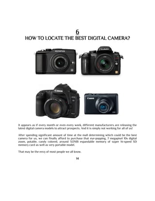 6
HOW TO LOCATE THE BEST DIGITAL CAMERA?
It appears as if every month or even every week, different manufacturers are releasing the
latest digital camera models to attract prospects. And it is simply not working for all of us!
After spending significant amount of time at the mall determining which could be the best
camera for us, we can finally afford to purchase that eye-popping, 7 megapixel 10x digital
zoom, potable, candy colored, around 512MB expandable memory of super hi-speed SD
memory card as well as very portable model.
That may be the envy of most people we all know.
14
 