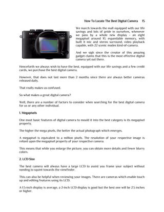 How To Locate The Best Digital Camera 15
We march towards the mall equipped with our life
savings and lots of pride in ourselves, whenever
we pass by a whole new display - an eight
megapixel around 1G expandable memory, with
built it mic and stereo surround, video playback
capable, with 22 scenic modes kind-of-camera.
And we sigh since the creator of this amazing
gadget claims that this is the most effective digital
camera yet out there.
Henceforth we always wish to have the best, equipped with our life savings and a few credit
cards, we purchase the best digital camera.
However, that does not last more than 2 months since there are always better cameras
released daily.
That really makes us confused.
So what makes a great digital camera?
Well, there are a number of factors to consider when searching for the best digital camera
for us or any other individual.
1. Megapixels
One most basic features of digital camera to mould it into the best category is its megapixel
property.
The higher the mega pixels, the better the actual photograph which emerges.
A megapixel is equivalent to a million pixels. The resolution of your respective image is
reliant upon the megapixel property of your respective camera.
This means that while you enlarge the picture, you can obtain more details and fewer blurry
colors.
2. LCD Size
The best camera will always have a large LCD to assist you frame your subject without
needing to squint towards the viewfinder.
This can also be helpful when reviewing your images. There are cameras which enable touch
up and editing features using its LCD.
A 1.5-inch display is average, a 2-inch LCD display is good but the best one will be 2.5 inches
or higher.
 