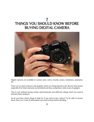 7
THINGS YOU SHOULD KNOW BEFORE
BUYING DIGITAL CAMERA
Digital cameras are available in various sizes, colors, brands, zooms, resolutions, playbacks,
etc.
There are so many features and qualities which are being placed in the devices that buyers
especially first timers become overwhelmed and dizzy using these wide arrays of gadgets.
This is even without having various advertisements and different ratings which are used to
promote those products.
So do you know which things to look for if you wish to buy camera? To be able to answer
these, there are 2 sets of information you need to know before deciding.
17
 