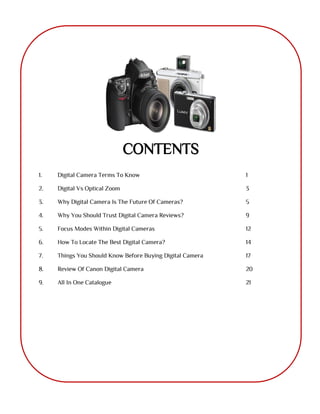 CONTENTS
1. Digital Camera Terms To Know 1
2. Digital Vs Optical Zoom 3
3. Why Digital Camera Is The Future Of Cameras? 5
4. Why You Should Trust Digital Camera Reviews? 9
5. Focus Modes Within Digital Cameras 12
6. How To Locate The Best Digital Camera? 14
7. Things You Should Know Before Buying Digital Camera 17
8. Review Of Canon Digital Camera 20
9. All In One Catalogue 21
 