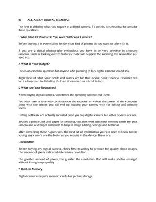 18 ALL ABOUT DIGITAL CAMERAS
The first is defining what you require in a digital camera. To do this, it is essential to consider
these questions:
1. What Kind Of Photos Do You Want With Your Camera?
Before buying, it is essential to decide what kind of photos do you want to take with it.
If you are a digital photography enthusiast, you have to be very selective in choosing
cameras. Such as looking out for features that could support the zooming, the resolution you
need etc.
2. What Is Your Budget?
This is an essential question for anyone who planning to buy digital camera should ask.
Regardless of what your needs and wants are for that device, your financial resource will
have a huge part in dictating the type of camera you intend to buy.
3. What Are Your Resources?
When buying digital camera, sometimes the spending will not end there.
You also have to take into consideration the capacity as well as the power of the computer
along with the printer you will end up hooking your camera with for editing and printing
needs.
Editing software are actually included once you buy digital camera but other devices are not.
Besides a printer, ink and paper for printing, you also need additional memory cards for your
camera and a stronger computer to help in image editing, storage and retrieval.
After answering these 3 questions, the next set of information you will need to know before
buying any camera are the features you require in the device. These are:
1. Resolution
Before buying any digital camera, check first its ability to produce top quality photo images.
The amount of pixels indicated determines resolution.
The greater amount of pixels, the greater the resolution that will make photos enlarged
without losing image quality.
2. Built-In Memory.
Digital cameras require memory cards for picture storage.
 