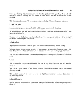 Things You Should Know Before Buying Digital Camera 19
When purchasing digital camera, ensure that the gadget which you buy does not only
possess a built-in memory but also needs to have a card slot for external and further
memory.
This allows you to change full memory cards conveniently while shooting your pictures.
3. Look And Feel.
It is essential for you to feel comfortable holding your camera while shooting.
So before getting one, it is good to evaluate and check if you are comfortable holding it and
taking advantage of it.
Consider where the buttons are situated and how they are spaced out before determining if
you feel at ease using the viewfinder.
4. Battery Life
Digital cameras consume batteries quick and the cost of replenishing them is costly.
Before ordering digital camera, consider its batteries are rechargeable. This way you are able
to recharge them. Take also into account an AC adapter whenever you buy digital camera.
You can attach this on to the camera whenever you are viewing your pictures or uploading
them.
5. LCD
The LCD can be a unique consideration for you to look into whenever you buy a digital
camera.
This can be a small screen located behind a digital camera which enables you to preview the
photos you took.
This needs to be considered whenever you buy digital camera|camera because it can burn a
lot of battery power.
6. Special Features
Special features which will suit your needs is highly recommended too before getting digital
cameras.
 