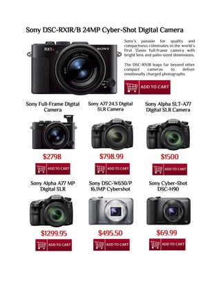 Sony DSC-RX1R/B 24MP Cyber-Shot Digital Camera
Sony’s passion for quality and
compactness culminates in the world’s
first 35mm full-frame camera with
bright lens and palm-sized dimensions.
The DSC-RX1R leaps far beyond other
compact cameras to deliver
emotionally charged photographs
Sony Full-Frame Digital
Camera
Sony A77 24.3 Digital
SLR Camera
Sony Alpha SLT-A77
Digital SLR Camera
Sony Alpha A77 MP
Digital SLR
Sony DSC-W630/P
16.1MP Cybershot
Sony Cyber-Shot
DSC-H90
$2798 $798.99 $1500
$1299.95 $495.50 $69.99
 