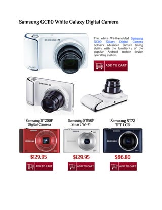 Samsung GC110 White Galaxy Digital Camera
The white Wi-Fi-enabled Samsung
GC110 Galaxy Digital Camera
delivers advanced picture taking
ability with the familiarity of the
popular Android mobile device
operating system.
Samsung ST200F
Digital Camera
Samsung ST150F
Smart Wi-Fi
Samsung ST72
TFT LCD
$129.95 $129.95 $86.80
 