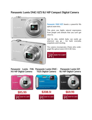 Panasonic Lumix DMC-SZ3 16.1 MP Compact Digital Camera
Panasonic DMC-SZ3 boasts a powerful 10x
optical zoom lens.
This gives you highly natural expressions
from people and animals that you can't get
close to.
And its slim, stylish body can easily go
wherever you go - for both everyday
snapshots and traveling.
The camera incorporates 25mm ultra wide-
angle 10x optical zoom LEICA DC lens.
Panasonic Lumix FH6
14.1 MP Digital Camera
Panasonic Lumix DMC-
TS25 Digital Camera
Panasonic Lumix SZ1
16.1 MP Digital Camera
$115.99 $208.31 $69.99
 