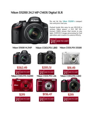 Nikon D3200 24.2 MP CMOS Digital SLR
Do not let the Nikon D3200’s compact
size and price fool you.
Packed inside this easy to use HD-SLR is
serious Nikon power: a 24.2 MP DX-
format CMOS sensor that excels in any
light, EXPEED 3 image-processing for fast
operation and creative in-camera effects,
Nikon D3100 14.2MP Nikon COOLPIX L810 Nikon COOLPIX S3500
Nikon COOLPIX S4200 Nikon COOLPIX L26 Nikon COOLPIX L820
$362.49
9
$205.51 $91.49
$219 $136.47 $219
 