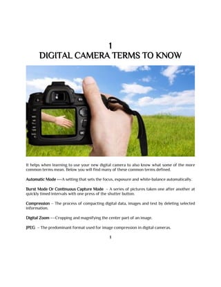 1
DIGITAL CAMERA TERMS TO KNOW
It helps when learning to use your new digital camera to also know what some of the more
common terms mean. Below you will find many of these common terms defined.
Automatic Mode -—A setting that sets the focus, exposure and white-balance automatically.
Burst Mode Or Continuous Capture Mode – A series of pictures taken one after another at
quickly timed intervals with one press of the shutter button.
Compression – The process of compacting digital data, images and text by deleting selected
information.
Digital Zoom -—Cropping and magnifying the center part of an image.
JPEG – The predominant format used for image compression in digital cameras.
1
 