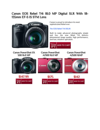 Canon EOS Rebel T4i 18.0 MP Digital SLR With 18-
135mm EF-S IS STM Lens
Canon is proud to introduce its most
sophisticated Rebel ever.
The EOS Rebel T4i DSLR!
Built to make advanced photography simple
and fun, the new Rebel T4i delivers
phenomenal image quality, high performance,
and fast, intuitive operation.
Canon PowerShot SX
500 16.0 MP
Canon PowerShot
A2300 16.0 MP
Canon PowerShot
A2500 16MP
$147.99 $175 $142
 