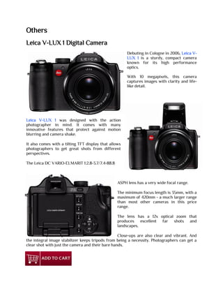 Others
Leica V-LUX 1 Digital Camera
Debuting in Cologne in 2006, Leica V-
LUX 1 is a sturdy, compact camera
known for its high performance
optics.
With 10 megapixels, this camera
captures images with clarity and life-
like detail.
Leica V-LUX 1 was designed with the action
photographer in mind. It comes with many
innovative features that protect against motion
blurring and camera shake.
It also comes with a tilting TFT display that allows
photographers to get great shots from different
perspectives.
The Leica DC VARIO-ELMARIT 1:2.8-3.7/7.4-88.8
ASPH lens has a very wide focal range.
The minimum focus length is 35mm, with a
maximum of 420mm - a much larger range
than most other cameras in this price
range.
The lens has a 12x optical zoom that
produces excellent far shots and
landscapes.
Close-ups are also clear and vibrant. And
the integral image stabilizer keeps tripods from being a necessity. Photographers can get a
clear shot with just the camera and their bare hands.
 