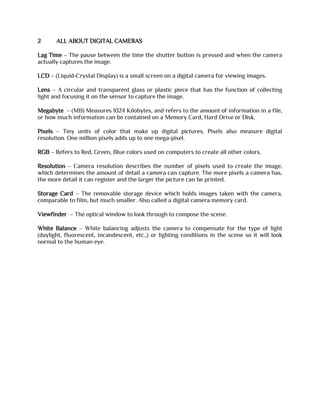 2 ALL ABOUT DIGITAL CAMERAS
Lag Time – The pause between the time the shutter button is pressed and when the camera
actually captures the image.
LCD – (Liquid-Crystal Display) is a small screen on a digital camera for viewing images.
Lens – A circular and transparent glass or plastic piece that has the function of collecting
light and focusing it on the sensor to capture the image.
Megabyte – (MB) Measures 1024 Kilobytes, and refers to the amount of information in a file,
or how much information can be contained on a Memory Card, Hard Drive or Disk.
Pixels – Tiny units of color that make up digital pictures. Pixels also measure digital
resolution. One million pixels adds up to one mega-pixel.
RGB – Refers to Red, Green, Blue colors used on computers to create all other colors.
Resolution – Camera resolution describes the number of pixels used to create the image,
which determines the amount of detail a camera can capture. The more pixels a camera has,
the more detail it can register and the larger the picture can be printed.
Storage Card – The removable storage device which holds images taken with the camera,
comparable to film, but much smaller. Also called a digital camera memory card.
Viewfinder – The optical window to look through to compose the scene.
White Balance – White balancing adjusts the camera to compensate for the type of light
(daylight, fluorescent, incandescent, etc.,) or lighting conditions in the scene so it will look
normal to the human eye.
 