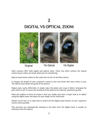 2
DIGITAL VS OPTICAL ZOOM
Most cameras offer both digital and optical zoom. These two often confuse the typical
camera buyer unless you know what you are considering.
Optical zoom works similar to the zoom lens on the 35 mm film camera.
It changes the length of your respective camera’s lens and draws this issue closer to you.
The optical zoom keeps the grade of the picture.
Digital zoom works differently. It simply takes the photo and crops it before enlarging the
part which is left. It causes the standard of the photo to be reduced, sometimes greatly.
What this implies in terms of output is that you simply may have a larger look at an object
using the digital zoom, but odds are your image can be unfocused.
Details can be lost. It is really best to switch off the digital zoom feature of your respective
camera when possible.
This prevents you automatically zooming in too close since the digital zoom is usually an
extension from the optical.
3
 