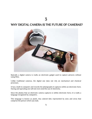 3
WHY DIGITAL CAMERA IS THE FUTURE OF CAMERAS?
Basically a digital camera is really an electronic gadget used to capture pictures without
using films.
Unlike traditional cameras, the digital one does not rely on mechanical and chemical
processes.
It has a built-in computer and records the photographs it captures within an electronic form.
Having and operating one will not even need the use of electricity.
Since the photos that an electronic camera captures is within electronic form, it is really a
language recognized by computers.
This language is known as pixels, tiny colored dots represented by ones and zeros that
comprise the picture which you took.
5
 