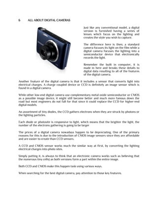 6 ALL ABOUT DIGITAL CAMERAS
Just like any conventional model, a digital
version is furnished having a series of
lenses which focus on the lighting and
creates the style you wish to capture.
The difference here is then; a standard
camera focuses its light on the film while a
digital camera focuses the lighting into a
semiconductor device that electronically
records the light.
Remember the built in computer, it is
made in here and breaks these details to
digital data resulting to all of the features
of the digital camera.
Another feature of the digital camera is that it includes a sensor that converts light into
electrical charges. A charge coupled device or CCD is definitely an image sensor which is
found in a digital camera.
While other low-end digital camera use complementary metal oxide semiconductor or CMOS
as a possible image device, it might still become better and much more famous down the
road but most engineers do not fall for that since it could replace the CCD for higher-end
digital models.
An assortment of tiny diodes, the CCD gathers electrons when they are struck by photons or
the lighting particles.
Each diode or photosite is responsive to light, which means that the brighter the light, the
number of the electrons gathering is going to be larger
The prices of a digital camera nowadays happen to be depreciating. One of the primary
reasons for this is due to the introduction of CMOS image sensors since they are affordable
and are easier to create than CCD sensors.
A CCD and CMOS sensor works much the similar way at first, by converting the lighting
electrical charges into photo sites.
Simply putting it, is always to think that an electronic camera works such as believing that
the numerous tiny cells} as both versions form a part within the entire image.
Both CCD and CMOS make this happen task using various ways.
When searching for the best digital camera, pay attention to those key features.
 