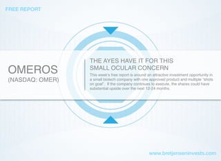 OMEROS
(NASDAQ: OMER)
THE AYES HAVE IT FOR THIS
SMALL OCULAR CONCERN
This week’s free report is around an attractive investment opportunity in
a small biotech company with one approved product and multiple “shots
on goal”. If the company continues to execute, the shares could have
substantial upside over the next 12-24 months.
FREE REPORT
www.bretjenseninvests.com
 