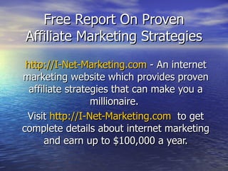 Free Report On Proven Affiliate Marketing Strategies http://I-Net-Marketing.com  - An internet marketing website which provides proven affiliate strategies that can make you a millionaire.  Visit  http://I-Net-Marketing.com   to get complete details about internet marketing and earn up to $100,000 a year. 