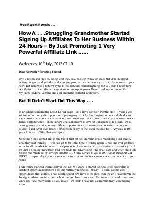 Free Report Reveals . . .
How A . . .Struggling Grandmother Started
Signing Up Affiliates To Her Business Within
24 Hours – By Just Promoting 1 Very
Powerful Affiliate Link ......
Wednesday 10th
July, 2013-07-10
Dear Network Marketing Friend,
If you’re sick and tired of, doing what they say, wasting money on leads that don’t respond,
getting hung on and yelled at and spending your hard earned money to do it, if you knew in your
heart that there was a better way to do this network marketing thing, but you didn’t know how
exactly to do it, then this is the most important report you will ever read in your entire life.
My name is Merle Gibbins and I am an online marketer and coach.
But It Didn’t Start Out This Way . . .
I started online marketing about 12 years ago – did I have success? For the first 10 years I was
joining opportunity after opportunity, paying my monthly fees, buying courses and ebooks and
spent hundreds of pounds that all went down the drain. But at that time I only just knew how to
turn a computer on !! I didn’t know what a mentor was or what it meant to join a team. I was
never given any advice on any of these opportunities and no-one ever contacted me to give
advice. I had never even heard of Facebook or any of the social media sites ! Anyway in 10
years I did earn £20 – That was a joke......
Someone would contact me to buy this or that but not knowing what I was doing I did exactly
what they said thinking – ‘this has got to be it this time’! Wrong again.... No-one ever got back
to me to tell me what to do with these products. I was never told to advertise and even they had I
am sure I wouldn’t have been told how to do this advertising. The final straw and when I hit rock
bottom was when all my savings dried up...... So my advice to you is DO YOUR RESEARCH
FIRST ..... especially if you are new to the internet and follow someone who has done it and got
results.
Then things changed dramatically in the last two years. I started doing a lot of research into
different opportunities before I took up with anything else. Finally – I found a couple of
opportunities that worked. I had coaching and now have some great mentors who have shown me
the right path to take in an online business and how to succeed. If someone had said to me two
years ago ‘how many leads do you have?’ I wouldn’t have had a clue what they were talking
about.
 