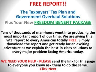 FREE REPORT!! The Taxpayers' Tax Plan and                               Government Overhaul Solutions Plus Your New FREEDOM BENEFIT PACKAGE Tens of thousands of man-hours went into producing the most important report of our time. We are giving this vital report to every American totally FREE. Simply download the report and get ready for an exciting adventure as we explain the best-in-class solutions to every major problem facing America today.  WE NEED YOUR HELP - PLEASEsend the link for this page to everyone you know ask them to do the same. Click Next 