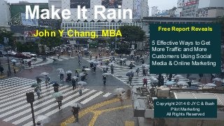 Make It Rain
John Y Chang, MBA
Free Report Reveals
5 Effective Ways to Get
More Traffic and More
Customers Using Social
Media & Online Marketing
Copyright 2014 © JYC & Bush
Pilot Marketing
All Rights Reserved
 