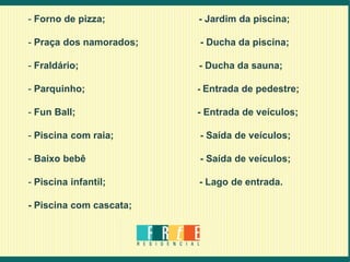 - Forno de pizza;        - Jardim da piscina;

- Praça dos namorados;   - Ducha da piscina;

- Fraldário;             - Ducha da sauna;

- Parquinho;             - Entrada de pedestre;

- Fun Ball;              - Entrada de veículos;

- Piscina com raia;      - Saída de veículos;

- Baixo bebê             - Saída de veículos;

- Piscina infantil;      - Lago de entrada.

- Piscina com cascata;
 