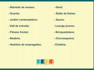 - Alameda de acesso;         - Deck;

- Guarita;                   - Salão de festas;

- Jardim contemplativo;      - Sauna;

- Hall de entrada;           - Lounge jovens;

- Fitness Center;            - Brinquedoteca;

- Redário;                   - Churrasqueira;

- Vestiário de empregados;   - Chafariz;
 
