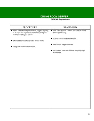 DINING ROOM SERVER
                                                         TASK 46: Depart Guest



                 PROCEDURE                                                STANDARD
 At the time of check presentation, suggest to party,    Each table receives a "thank you" and an "invite
   "I do hope you enjoyed yourself this evening, we         back" upon leaving.
   look forward to your return."

                                                          Guests' names used when known.
 Offer additional coffee or after dinner drinks.

                                                          Interactions are personalized.
 Use guests' names when known.

                                                          Eye contact, smile and positive body language
                                                            maintained.




                                                                                                              111
 