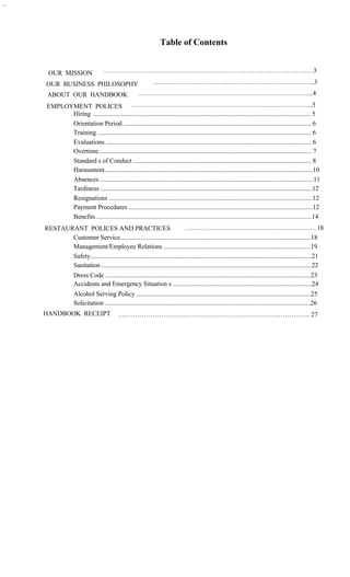 ..




                                                                      Table of Contents


      OUR MISSION                    ……………………………………………………………………………………3

     OUR BUSINESS PHILOSOPHY  ………………………………………………………………..3
     ABOUT OUR HANDBOOK     ……………………………………………………………………...4
      EMPLOYMENT POLICES ………………………………………………………………………...5
            Hiring ....................................................................................................................................... 5
            Orientation Period .................................................................................................................... 6
            Training .................................................................................................................................... 6
            Evaluations ............................................................................................................................... 6
            Overtime.................................................................................................................................... 7
            Standard s of Conduct .............................................................................................................. 8
            Harassment.................................................................................................................................10
            Absences ....................................................................................................................................11
            Tardiness ...................................................................................................................................12
            Resignations ..............................................................................................................................12
            Payment Procedures ..................................................................................................................12
            Benefits .....................................................................................................................................14
     RESTAURANT POLICES AND PRACTICES                                       ………….…………………………………………18
            Customer Service......................................................................................................................18
            Management/Employee Relations ...........................................................................................19
            Safety.........................................................................................................................................21
            Sanitation ..................................................................................................................................22
                    Dress Code ...............................................................................................................................23
                    Accidents and Emergency Situation s ......................................................................................24
                    Alcohol Serving Policy ............................................................................................................25
                    Solicitation ...............................................................................................................................26
     HANDBOOK RECEIPT                        ….…………………………………………………………….……….….. 27
 
