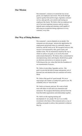 Our Mission
                     Our restaurant’s mission is to enrich the lives of our
                     guests, our employees and owners. We do this through
                     superior quality food and beverages, legendary customer
                     service, sales growth, cost controls and treating our
                     employees like family. We believe that our employees are
                     one of our most important resources and our success
                     depends upon creating and retaining a staff capable of
                     delivering an exceptional dining experience to every
                     customer, every time.



Our Way of Doing Business
                     Our restaurant’s success depends on our people. Our
                     restaurant can only prosper and provide opportunities for
                     employment and growth when we continually improve
                     ourselves, and the work we do. We recognize however, that
                     success is not measured by sales; guest counts, and
                     numbers alone. We are measured as much by the way in
                     which we achieve our goals, as we are by the actual
                     achievements themselves. We believe that a commitment to
                     uncompromising values and integrity should always guide
                     our decisions and actions as we pursue our goals.
                     Following are the core values that form the foundation of
                     our measurement of success:

                     We believe in providing legendary service . Our
                     goal is to provide the kind of unique and genuine sort of
                     personal care and attention that our customers tell stories
                     about.

                     We believe that good isn’t good enough. We never
                     stop trying to do it better, no matter how good we are. We
                     constantly strive to "raise the bar.”

                     We believe in honesty and trust. We work to build
                     trust with others in each and every transaction and
                     interaction. We recognize that honesty and trust form the
                     bond that holds organizations and relationships together.

                     We believe in the ongoing training and
                     development of our people. We see it as a worthy
                     investment in the future of the restaurant and as a way of
                     enabling our people to achieve their potential in whatever
                     they do.
 