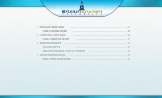 4 PURCHASE ORDER GUIDE          ………………………………………………………………………………… 21

    FORM: PURCHASE ORDER         ……………………………………………………………………………… 22

5 CORRECTIVE ACTION FORM         ……………………………………………………………………………… 23

    FORM: CORRECTIVE ACTION       …………………………………………………………………………. 24

6 EMPLOYEE HANDBOOK   ……………………………………………………………………………………………. 26

    WELCOME LETTER                ….………………………………………………………………………. 27

    EMPLOYEE HANDBOOK: TABLE OF CONTENTS   ……………………………………………………… 28

7 SERVER TRAINING MANUAL      …………………………………………………………………………………… 53

    INDEX: DINING ROOM SERVER    ……………………………………………………………………………. 54
 