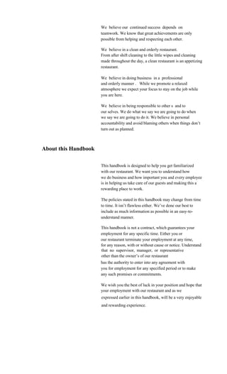 We believe our continued success depends on
                      teamwork. We know that great achievements are only
                      possible from helping and respecting each other.

                      We believe in a clean and orderly restaurant.
                      From after shift cleaning to the little wipes and cleaning
                      made throughout the day, a clean restaurant is an appetizing
                      restaurant.

                      We believe in doing business in a professional
                      and orderly manner . While we promote a relaxed
                      atmosphere we expect your focus to stay on the job while
                      you are here.

                      We believe in being responsible to other s and to
                      our selves. We do what we say we are going to do when
                      we say we are going to do it. We believe in personal
                      accountability and avoid blaming others when things don’t
                      turn out as planned.



About this Handbook

                      This handbook is designed to help you get familiarized
                      with our restaurant. We want you to understand how
                      we do business and how important you and every employee
                      is in helping us take care of our guests and making this a
                      rewarding place to work.

                      The policies stated in this handbook may change from time
                      to time. It isn’t flawless either. We’ve done our best to
                      include as much information as possible in an easy-to-
                      understand manner.

                      This handbook is not a contract, which guarantees your
                      employment for any specific time. Either you or
                      our restaurant terminate your employment at any time,
                      for any reason, with or without cause or notice. Understand
                      that no supervisor, manager, or representative
                      other than the owner’s of our restaurant
                      has the authority to enter into any agreement with
                      you for employment for any specified period or to make
                      any such promises or commitments.

                      We wish you the best of luck in your position and hope that
                      your employment with our restaurant and as we
                      expressed earlier in this handbook, will be a very enjoyable
                      and rewarding experience.
 
