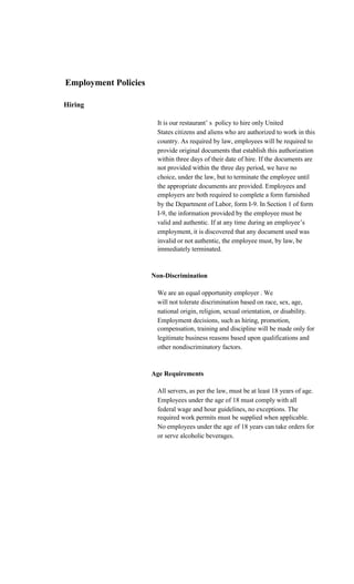 Employment Policies

Hiring

                       It is our restaurant’ s policy to hire only United
                       States citizens and aliens who are authorized to work in this
                       country. As required by law, employees will be required to
                       provide original documents that establish this authorization
                       within three days of their date of hire. If the documents are
                       not provided within the three day period, we have no
                       choice, under the law, but to terminate the employee until
                       the appropriate documents are provided. Employees and
                       employers are both required to complete a form furnished
                       by the Department of Labor, form I-9. In Section 1 of form
                       I-9, the information provided by the employee must be
                       valid and authentic. If at any time during an employee’s
                       employment, it is discovered that any document used was
                       invalid or not authentic, the employee must, by law, be
                       immediately terminated.


                      Non-Discrimination

                       We are an equal opportunity employer . We
                       will not tolerate discrimination based on race, sex, age,
                       national origin, religion, sexual orientation, or disability.
                       Employment decisions, such as hiring, promotion,
                       compensation, training and discipline will be made only for
                       legitimate business reasons based upon qualifications and
                       other nondiscriminatory factors.


                      Age Requirements

                       All servers, as per the law, must be at least 18 years of age.
                       Employees under the age of 18 must comply with all
                       federal wage and hour guidelines, no exceptions. The
                       required work permits must be supplied when applicable.
                       No employees under the age of 18 years can take orders for
                       or serve alcoholic beverages.
 