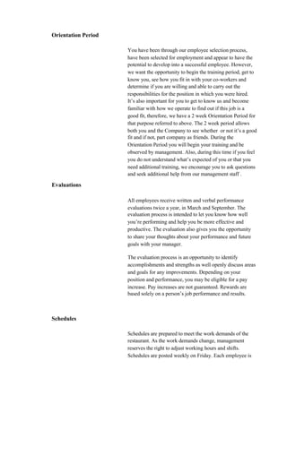 Orientation Period

                     You have been through our employee selection process,
                     have been selected for employment and appear to have the
                     potential to develop into a successful employee. However,
                     we want the opportunity to begin the training period, get to
                     know you, see how you fit in with your co-workers and
                     determine if you are willing and able to carry out the
                     responsibilities for the position in which you were hired.
                     It’s also important for you to get to know us and become
                     familiar with how we operate to find out if this job is a
                     good fit, therefore, we have a 2 week Orientation Period for
                     that purpose referred to above. The 2 week period allows
                     both you and the Company to see whether or not it’s a good
                     fit and if not, part company as friends. During the
                     Orientation Period you will begin your training and be
                     observed by management. Also, during this time if you feel
                     you do not understand what’s expected of you or that you
                     need additional training, we encourage you to ask questions
                     and seek additional help from our management staff .

Evaluations

                     All employees receive written and verbal performance
                     evaluations twice a year, in March and September. The
                     evaluation process is intended to let you know how well
                     you’re performing and help you be more effective and
                     productive. The evaluation also gives you the opportunity
                     to share your thoughts about your performance and future
                     goals with your manager.

                     The evaluation process is an opportunity to identify
                     accomplishments and strengths as well openly discuss areas
                     and goals for any improvements. Depending on your
                     position and performance, you may be eligible for a pay
                     increase. Pay increases are not guaranteed. Rewards are
                     based solely on a person’s job performance and results.



Schedules

                     Schedules are prepared to meet the work demands of the
                     restaurant. As the work demands change, management
                     reserves the right to adjust working hours and shifts.
                     Schedules are posted weekly on Friday. Each employee is
 