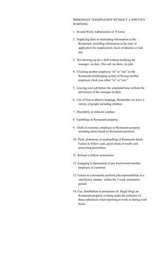 IMMEDIATE TERMINATION WITHOUT A WRITTEN
WARNING.

1. Invalid Work Authorization (I- 9 form)

2. Supplying false or misleading information to the
    Restaurant, including information at the time of
    application for employment, leave of absence or sick
    pay.

3. Not showing up for a shift without notifying the
    manager on duty. (No call, no show, no job)

4. Clocking another employee “in” or “out” on the
    Restaurant timekeeping system or having another
    employee clock you either “in” or “out.”

5. Leaving your job before the scheduled time without the
    permission of the manager on duty.

6. Use of foul or abusive language. Remember we serve a
    variety of people including children

7. Disorderly or indecent conduct.

8. Gambling on Restaurant property.

9. Theft of customer, employee or Restaurant property
    including items found on Restaurant premises.

10. Theft, dishonesty or mishandling of Restaurant funds.
    Failure to follow cash, guest check or credit card
    processing procedures.

11. Refusal to follow instructions.

12. Engaging in harassment of any kind toward another
    employee or customer.

13. Failure to consistently perform job responsibilities in a
    satisfactory manner within the 2 week orientation
    period.

14. Use, distribution or possession of illegal drugs on
    Restaurant property or being under the influence of
    these substances when reporting to work or during work
    hours.
 