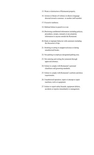 15. Waste or destruction of Restaurant property.

16. Actions or threats of violence or abusive language
    directed toward a customer or another staff member.

17. Excessive tardiness.

18. Habitual failure to punch in or out.

19. Disclosing confidential information including policies,
    procedures, recipes, manuals or any propriety
    information to anyone outside the Restaurant.

20. Rude or improper behavior with customers including
    the discussion of tips.

21. Smoking or eating in unapproved areas or during
    unauthorized breaks.

22. Not parking in employee designated parking area.

23. Not entering and exiting the restaurant through
    approved entrance.

24. Failure to comply with Restaurant’s personal
    cleanliness and grooming standards.

25. Failure to comply with Restaurant’s uniform and dress
    requirements.

26. Unauthorized operation, repair or attempt to repair
    machines, tools or equipment.

27. Failure to report safety hazards, equipment defects,
    accidents or injuries immediately to management.
 