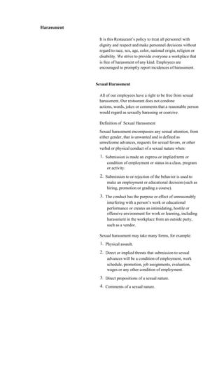 Harassment

              It is this Restaurant’s policy to treat all personnel with
              dignity and respect and make personnel decisions without
              regard to race, sex, age, color, national origin, religion or
              disability. We strive to provide everyone a workplace that
              is free of harassment of any kind. Employees are
              encouraged to promptly report incidences of harassment.


             Sexual Harassment

              All of our employees have a right to be free from sexual
              harassment. Our restaurant does not condone
              actions, words, jokes or comments that a reasonable person
              would regard as sexually harassing or coercive.

              Definition of Sexual Harassment
              Sexual harassment encompasses any sexual attention, from
              either gender, that is unwanted and is defined as
              unwelcome advances, requests for sexual favors, or other
              verbal or physical conduct of a sexual nature when:
               1. Submission is made an express or implied term or
                   condition of employment or status in a class, program
                   or activity.
               2. Submission to or rejection of the behavior is used to
                   make an employment or educational decision (such as
                   hiring, promotion or grading a course).
               3. The conduct has the purpose or effect of unreasonably
                   interfering with a person’s work or educational
                   performance or creates an intimidating, hostile or
                   offensive environment for work or learning, including
                   harassment in the workplace from an outside party,
                   such as a vendor.

              Sexual harassment may take many forms, for example:
               1. Physical assault.
               2. Direct or implied threats that submission to sexual
                   advances will be a condition of employment, work
                   schedule, promotion, job assignments, evaluation,
                   wages or any other condition of employment.
               3. Direct propositions of a sexual nature.
               4. Comments of a sexual nature.
 