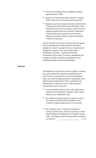 5. Unnecessary touching, patting, hugging or brushing
               against a person’s body.
           6. Remarks of a sexual nature about a person’ s clothing,
               body, sexual activity or previous sexual experience.
           7. Employees need to be concerned not only with the intent
               of their actions of this kind but also the effects; while
               sexual harassment involves repeated, unwanted sexual
               attention, persons involved in isolated or inadvertent
               incidents demonstrate insensitivity toward others.
               Repeated occurrences will be considered intentional
               violations of the policy.

           Anyone who feels it necessary to discuss what may appear
           to be sexual harassment should report the harassment
           promptly to at least two people who are in a supervisory or
           management capacity. Your report will be kept as
           confidential as possible. A prompt and thorough
           investigation will be made. If a claim is substantiated, the
           Company will take immediate and appropriate action,
           including discipline and possible termination.


Absences

           All employees are expected to work on a regular, consistent
           basis and complete their regularly scheduled hours per
           week. Excessive absenteeism may result in disciplinary
           action, up to and including termination. Disciplinary action
           taken because of absenteeism will be considered on an
           individual basis, following a review of the employee’s
           absentee and overall work record.
           1. If you are going to be late or miss work, employees are
               expected to call and talk to a manager at least 2 hours
               before you are scheduled to work.
           2. Any employee who does not call or report to work for
               two consecutive shifts will be considered to have
               voluntarily resigned employment at our restaurant.
               .
           3. Prior to taking a leave of absence for purposes of
               vacation, personal leave, military or jury duty, or other
               planned absence, an Employee Leave Request must be
               made. An Employee Leave Request shall be submitted
               via email to ( _______________________              ) or in
 