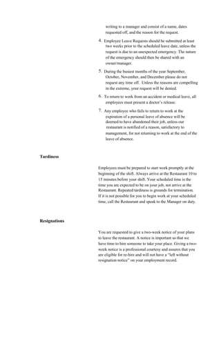 writing to a manager and consist of a name, dates
                   requested off, and the reason for the request.
               4. Employee Leave Requests should be submitted at least
                   two weeks prior to the scheduled leave date, unless the
                   request is due to an unexpected emergency. The nature
                   of the emergency should then be shared with an
                   owner/manager.
               5. During the busiest months of the year September,
                   October, November, and December please do not
                   request any time off. Unless the reasons are compelling
                   in the extreme, your request will be denied.
               6. To return to work from an accident or medical leave, all
                   employees must present a doctor’s release.
               7. Any employee who fails to return to work at the
                   expiration of a personal leave of absence will be
                   deemed to have abandoned their job, unless our
                    restaurant is notified of a reason, satisfactory to
                   management, for not returning to work at the end of the
                   leave of absence.



Tardiness

               Employees must be prepared to start work promptly at the
               beginning of the shift. Always arrive at the Restaurant 10 to
               15 minutes before your shift. Your scheduled time is the
               time you are expected to be on your job, not arrive at the
               Restaurant. Repeated tardiness is grounds for termination.
               If it is not possible for you to begin work at your scheduled
               time, call the Restaurant and speak to the Manager on duty.



Resignations

               You are requested to give a two-week notice of your plans
               to leave the restaurant. A notice is important so that we
               have time to hire someone to take your place. Giving a two-
               week notice is a professional courtesy and assures that you
               are eligible for re-hire and will not have a “left without
               resignation notice” on your employment record.
 