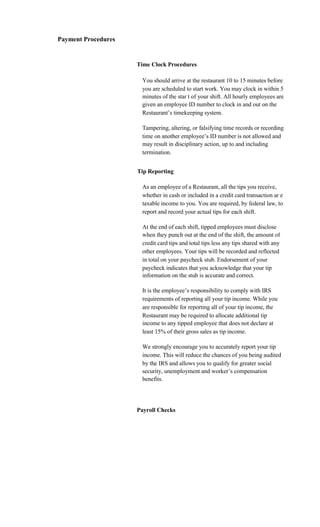 Payment Procedures


                     Time Clock Procedures

                       You should arrive at the restaurant 10 to 15 minutes before
                       you are scheduled to start work. You may clock in within 5
                       minutes of the star t of your shift. All hourly employees are
                       given an employee ID number to clock in and out on the
                       Restaurant’s timekeeping system.

                       Tampering, altering, or falsifying time records or recording
                       time on another employee’s ID number is not allowed and
                       may result in disciplinary action, up to and including
                       termination.


                     Tip Reporting

                       As an employee of a Restaurant, all the tips you receive,
                       whether in cash or included in a credit card transaction ar e
                       taxable income to you. You are required, by federal law, to
                       report and record your actual tips for each shift.

                       At the end of each shift, tipped employees must disclose
                       when they punch out at the end of the shift, the amount of
                       credit card tips and total tips less any tips shared with any
                       other employees. Your tips will be recorded and reflected
                       in total on your paycheck stub. Endorsement of your
                       paycheck indicates that you acknowledge that your tip
                       information on the stub is accurate and correct.

                       It is the employee’s responsibility to comply with IRS
                       requirements of reporting all your tip income. While you
                       are responsible for reporting all of your tip income, the
                       Restaurant may be required to allocate additional tip
                       income to any tipped employee that does not declare at
                       least 15% of their gross sales as tip income.

                       We strongly encourage you to accurately report your tip
                       income. This will reduce the chances of you being audited
                       by the IRS and allows you to qualify for greater social
                       security, unemployment and worker’s compensation
                       benefits.




                     Payroll Checks
 