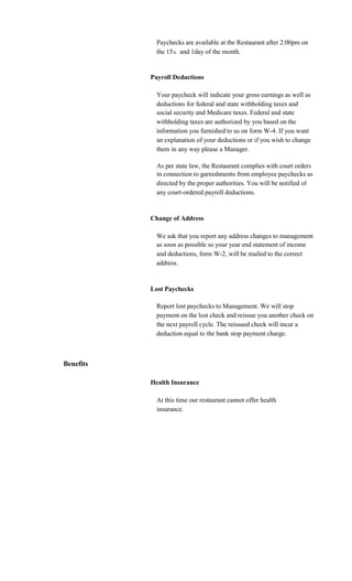 Paychecks are available at the Restaurant after 2:00pm on
             the 15 th and 1day of the month.


           Payroll Deductions

             Your paycheck will indicate your gross earnings as well as
             deductions for federal and state withholding taxes and
             social security and Medicare taxes. Federal and state
             withholding taxes are authorized by you based on the
             information you furnished to us on form W-4. If you want
             an explanation of your deductions or if you wish to change
             them in any way please a Manager.

             As per state law, the Restaurant complies with court orders
             in connection to garnishments from employee paychecks as
             directed by the proper authorities. You will be notified of
             any court-ordered payroll deductions.


           Change of Address

             We ask that you report any address changes to management
             as soon as possible so your year end statement of income
             and deductions, form W-2, will be mailed to the correct
             address.


           Lost Paychecks

             Report lost paychecks to Management. We will stop
             payment on the lost check and reissue you another check on
             the next payroll cycle. The reissued check will incur a
             deduction equal to the bank stop payment charge.



Benefits

           Health Insurance

             At this time our restaurant cannot offer health
             insurance.
 
