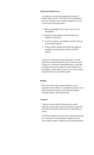 Family and Medical Leave

 An employee, who has been employed for at least 12
 months and for at least 1,250 hours of service during the
 previous 12 months, may be granted unpaid leave for one
 or more of the following reasons:


  1. Birth of son/daughter and in order to care for such
      son/daughter.
  2. Placement of son/daughter with the employee for
      adoption or foster care.
  3. To care for a spouse, son, daughter or parent who has a
      serious health condition.
  4. A serious health condition that renders the employee
      incapable of performing the functions of his/her
      position.



 A total of 12 workweeks of leave during any 12-month
 period may be granted under this policy. Such leave must
 be taken on a sustained or uninterrupted basis, except that
 intermittent leave may be taken for serious health care of
 the employee, child, spouse or parent. You must provide as
 much prior notice as reasonably possible.




Holidays

 Due to the nature of the restaurant business you are
 required to work holidays. It is currently our policy to close
 the Restaurant for business on the following holidays:
 Thanksgiving Day, and Christmas Day.


Vacations

 Vacations are provided by the Restaurant to enable
 employees to leave their work environment for a period of
 time and must be taken within the year in which they are
 earned.

 All full-time employees who have been with the Restaurant
 for a consecutive 12 month period is eligible for a one
 week, unpaid vacation. Employees are considered full-time
 