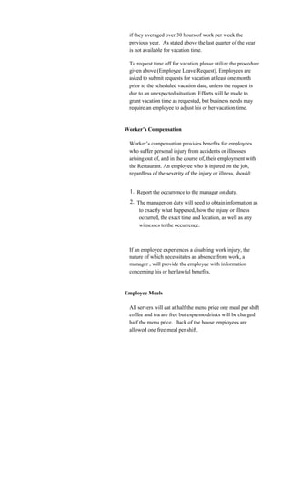 if they averaged over 30 hours of work per week the
 previous year. As stated above the last quarter of the year
 is not available for vacation time.

 To request time off for vacation please utilize the procedure
 given above (Employee Leave Request). Employees are
 asked to submit requests for vacation at least one month
 prior to the scheduled vacation date, unless the request is
 due to an unexpected situation. Efforts will be made to
 grant vacation time as requested, but business needs may
 require an employee to adjust his or her vacation time.


Worker’s Compensation

 Worker’s compensation provides benefits for employees
 who suffer personal injury from accidents or illnesses
 arising out of, and in the course of, their employment with
 the Restaurant. An employee who is injured on the job,
 regardless of the severity of the injury or illness, should:


 1. Report the occurrence to the manager on duty.
 2. The manager on duty will need to obtain information as
     to exactly what happened, how the injury or illness
     occurred, the exact time and location, as well as any
     witnesses to the occurrence.



 If an employee experiences a disabling work injury, the
 nature of which necessitates an absence from work, a
 manager , will provide the employee with information
 concerning his or her lawful benefits.


Employee Meals

 All servers will eat at half the menu price one meal per shift
 coffee and tea are free but espresso drinks will be charged
 half the menu price. Back of the house employees are
 allowed one free meal per shift.
 