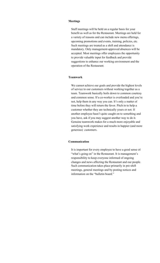 Meetings

 Staff meetings will be held on a regular basis for your
 benefit as well as for the Restaurant. Meetings are held for
 a variety of reasons and can include new menu offerings,
 upcoming promotions and events, training, policies, etc.
 Such meetings are treated as a shift and attendance is
 mandatory. Only management-approved absences will be
 accepted. Most meetings offer employees the opportunity
 to provide valuable input for feedback and provide
 suggestions to enhance our working environment and the
 operation of the Restaurant.


Teamwork

 We cannot achieve our goals and provide the highest levels
 of service to our customers without working together as a
 team. Teamwork basically boils down to common courtesy
 and common sense. If a co-worker is overloaded and you’re
 not, help them in any way you can. It’s only a matter of
 time before they will return the favor. Pitch in to help a
 customer whether they are technically yours or not. If
 another employee hasn’t quite caught on to something and
 you have, ask if you may suggest another way to do it.
 Genuine teamwork makes for a much more enjoyable and
 satisfying work experience and results in happier (and more
 generous) customers.


Communication

 It is important for every employee to have a good sense of
 “what’s going on” in the Restaurant. It is management’s
 responsibility to keep everyone informed of ongoing
 changes and news affecting the Restaurant and our people.
 Such communication takes place primarily in pre-shift
 meetings, general meetings and by posting notices and
 information on the “bulletin board.”
 