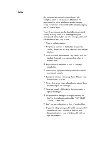 Safety

          Our restaurant is committed to maintaining a safe
          workplace for all of our employees. The time to be
          conscious about safety is before an accident happens.
          Safety is everyone’s responsibility and is a regular, ongoing
          part of everyone’s job.

          You will receive more specific, detailed information and
          training on safety issues as an ongoing part of your
          employment. However, here are some basic guidelines and
          safety rules to always keep in mind:
          1. Wipe up spills immediately.
          2. Never run in hallways or the kitchen, always walk
              carefully. Even when it’s busy, take small steps and pay
              attention.
          3. Wear shoes with non-slip soles. They cost no more that
              standard shoes. Ask your manager about where to
              purchase them.
          4. Report defective equipment or tools to a manager
              immediately.
          5. Never operate equipment unless you have been trained
              how to use it properly.
          6. Pay special attention when using slicers. They are very
              sharp and move very fast.
          7. Wear nylon, no-cut gloves when cleaning slicers. If you
              don’t have a pair, see a manager.
          8. Never try to catch a falling knife. Knives are easier to
              replace than fingers.
          9. Let people know when you’re carrying anything hot.
              Don’t be shy, yell out something like, “HOT STUFF
              COMING THROUGH.”
         10. Don’t put hot food or plates in front of small children.
         11. Use proper lifting techniques. Never lift too much. If it’s
              uncomfortable, make two trips or get some help.
              Remember to always bend at the knees, lift with you
              legs, not your back.
 