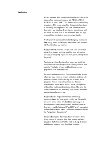Sanitation

             We are obsessed with sanitation and food safety! Due to the
             nature of the restaurant business, it is ABSOLUTELY
             ESSENTIAL that EVERYONE follows safe food handling
             procedures. This is one area of the Restaurant where there
             is absolutely no compromise. NEVER take shortcuts on
             food safety and handling. Every day we are entrusted with
             the health and even lives of our customers. This is a huge
             responsibility, one that we must never take lightly.

             While you will receive additional and ongoing training on
             food safety issues following are some of the basic rules we
             ALWAYS follow and enforce:

             Keep your hands washed. Always wash your hands after
             using the restroom, smoking, touching your hair, eating,
             sneezing or coughing. If you use latex gloves, change them
             frequently.

             Sanitize everything. Besides clean hands, use sanitizing
             solution to constantly keep counters, cutting surfaces, and
             utensils. This helps to keep food handling areas and
             preparation tools free of bacteria.

             Prevent cross-contamination. Cross-contamination occurs
             when raw meat comes in contact with other food that will
             be served without further cooking. For example, never
             place raw chicken on a cutting board and then cut
             vegetables for an uncooked product on the cutting board
             without first washing and sanitizing it first. The same for
             utensils like knives and portioning tools, always wash and
             sanitize them after every use.

             Keep food at the proper temperatures. Potentially
             hazardous foods like meat, poultry, dairy and fish should
             always be stored below 45º. Food that is cooking or in
             holding should always be above 140º. Bacteria count on
             food grows rapidly between 45º and 140º so it’s imperative
             that our food products spend a minimum amount of time in
             the “temperature danger zone.”

             Store food correctly. Raw meat should always be stored
             below cooked or prepared food. Raw poultry is always
             placed on the bottom shelf of the walk-in. Keep chemicals
             and cleaning products away from food products.
 