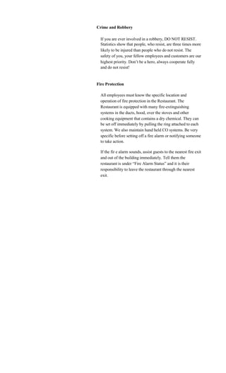 Crime and Robbery

  If you are ever involved in a robbery, DO NOT RESIST.
  Statistics show that people, who resist, are three times more
  likely to be injured than people who do not resist. The
  safety of you, your fellow employees and customers are our
  highest priority. Don’t be a hero, always cooperate fully
  and do not resist!


Fire Protection

  All employees must know the specific location and
  operation of fire protection in the Restaurant. The
  Restaurant is equipped with many fire-extinguishing
  systems in the ducts, hood, over the stoves and other
  cooking equipment that contains a dry chemical. They can
  be set off immediately by pulling the ring attached to each
  system. We also maintain hand held CO systems. Be very
  specific before setting off a fire alarm or notifying someone
  to take action.

  If the fir e alarm sounds, assist guests to the nearest fire exit
  and out of the building immediately. Tell them the
  restaurant is under “Fire Alarm Status” and it is their
  responsibility to leave the restaurant through the nearest
  exit.
 
