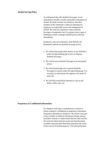 Alcohol Serving Policy

                            As a Restaurant that sells alcoholic beverages, we are
                            committed to sensible, socially responsible consumption of
                            alcohol. We help to ensure our customers’ and other
                            members of the community’s safety by educating our
                            employees on responsible service and management of
                            alcohol. We want our customers to enjoy alcoholic
                            beverages in moderation, but if a customer shows signs of
                            drinking too much, a manager should become informed
                            immediately.

                            Employees, who serve customers, must abide by the
                            Restaurant’s policies on alcoholic beverage service:


                            1. We will not knowingly allow anyone on our staff that is
                                under the legal drinking age to serve or dispense
                                alcoholic beverages.

                            2. We will not serve alcoholic beverages to an intoxicated
                                person.

                            3. We will not knowingly serve a person alcoholic
                                beverages to a person under the legal drinking age. It is
                                our policy to card anyone who appears to be under 30
                                years old.

                            4. We will offer nonalcoholic alternatives such as soft
                                drinks, coffee, juice, etc.




Proprietary & Confidential Information

                            It is illegal to steal copy or communicate or transmit a
                            former employer’s confidential or proprietary information.
                            Proprietary information is defined as “the whole or any part
                            of any scientific or technical information, design, process,
                            procedure, formula, or improvement that has value and that
                            the owner has taken measures to prevent from becoming
                            available to persons other than those selected by the owner
                            to have access for limited purposes.” Our internal business
 